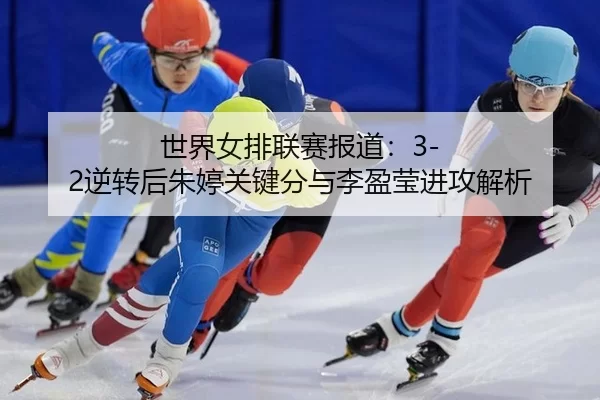 世界女排联赛报道：3-2逆转后朱婷关键分与李盈莹进攻解析