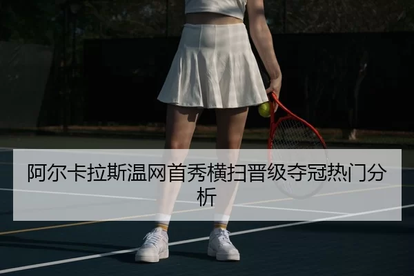 阿尔卡拉斯温网首秀横扫晋级夺冠热门分析